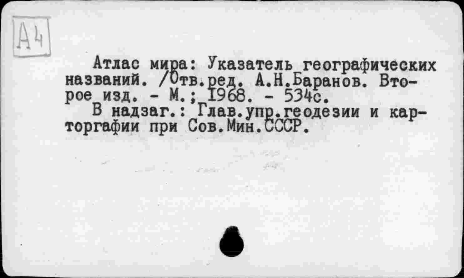 ﻿Атлас мира: Указатель географических названий. /Отв.ред. А.Н.Баранов. Второе изд. - М.; 1968. - 534с.
В надзаг.: Глав.упр.геодезии и кар-торгафии при Сов.Мин.СССР.